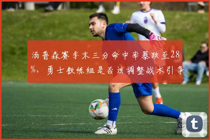 汤普森赛季末三分命中率暴跌至28%，勇士教练组是否该调整战术引争论
