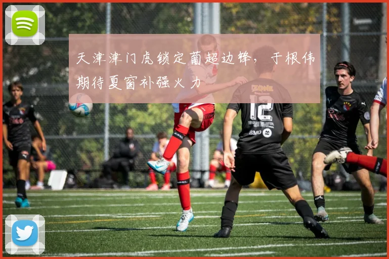 天津津门虎锁定葡超边锋，于根伟期待夏窗补强火力