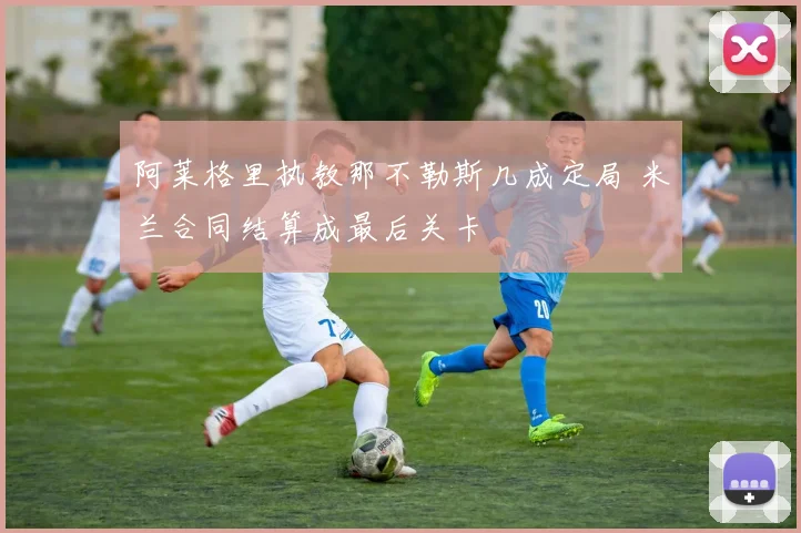 阿莱格里执教那不勒斯几成定局 米兰合同结算成最后关卡