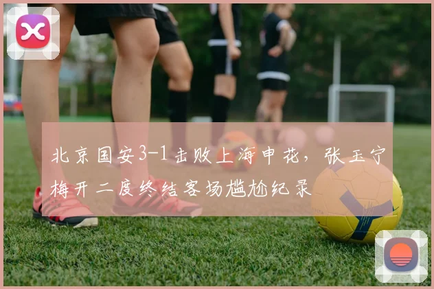 北京国安3-1击败上海申花，张玉宁梅开二度终结客场尴尬纪录