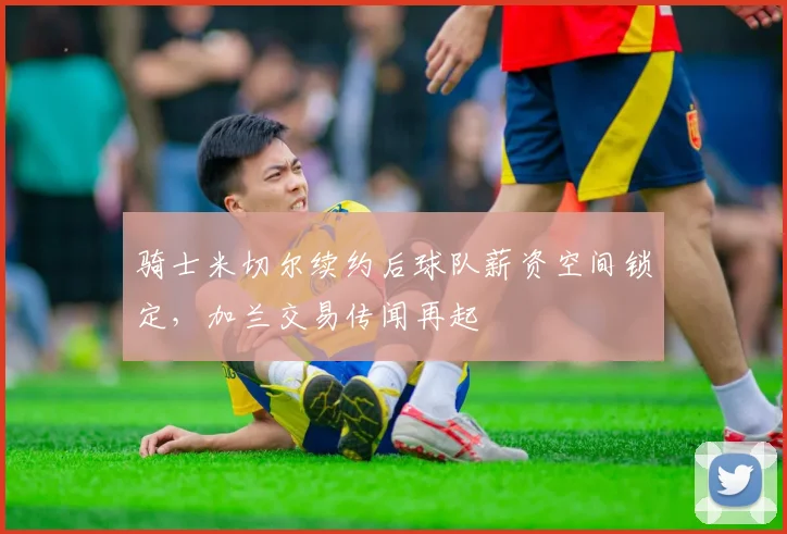 骑士米切尔续约后球队薪资空间锁定,加兰交易传闻再起