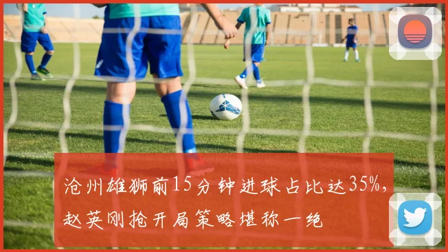 沧州雄狮前15分钟进球占比达35%,赵英刚抢开局策略堪称一绝